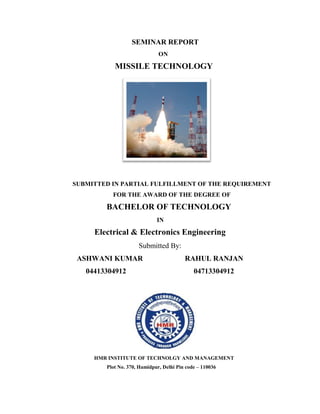 SEMINAR REPORT
ON
MISSILE TECHNOLOGY
SUBMITTED IN PARTIAL FULFILLMENT OF THE REQUIREMENT
FOR THE AWARD OF THE DEGREE OF
BACHELOR OF TECHNOLOGY
IN
Electrical & Electronics Engineering
Submitted By:
ASHWANI KUMAR RAHUL RANJAN
04413304912 04713304912
HMR INSTITUTE OF TECHNOLGY AND MANAGEMENT
Plot No. 370, Hamidpur, Delhi Pin code – 110036
 