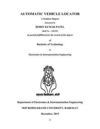 [1]
AUTOMATIC VEHICLE LOCATOR
A Seminar Report
Submitted by
ROHIT KUMAR PATEL
(Roll No. : 12EI39)
In partial fulfillment for the award of the degree
of
Bachelor of Technology
in
Electronics & Instrumentation Engineering
Department of Electronics & Instrumentation Engineering
MJP ROHILKHAND UNIVERSITY, BAREILLY
December, 2015
 