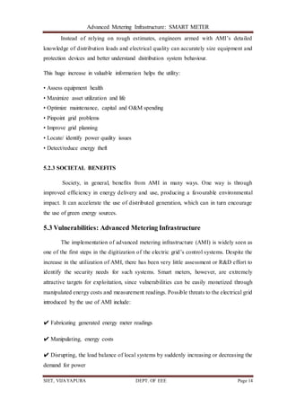 Advanced Metering Infrastructure: SMART METER
SIET, VIJAYAPURA DEPT. OF EEE Page 14
Instead of relying on rough estimates, engineers armed with AMI’s detailed
knowledge of distribution loads and electrical quality can accurately size equipment and
protection devices and better understand distribution system behaviour.
This huge increase in valuable information helps the utility:
• Assess equipment health
• Maximize asset utilization and life
• Optimize maintenance, capital and O&M spending
• Pinpoint grid problems
• Improve grid planning
• Locate/ identify power quality issues
• Detect/reduce energy theft
5.2.3 SOCIETAL BENEFITS
Society, in general, benefits from AMI in many ways. One way is through
improved efficiency in energy delivery and use, producing a favourable environmental
impact. It can accelerate the use of distributed generation, which can in turn encourage
the use of green energy sources.
5.3 Vulnerabilities: Advanced Metering Infrastructure
The implementation of advanced metering infrastructure (AMI) is widely seen as
one of the first steps in the digitization of the electric grid’s control systems. Despite the
increase in the utilization of AMI, there has been very little assessment or R&D effort to
identify the security needs for such systems. Smart meters, however, are extremely
attractive targets for exploitation, since vulnerabilities can be easily monetized through
manipulated energy costs and measurement readings. Possible threats to the electrical grid
introduced by the use of AMI include:
✔ Fabricating generated energy meter readings
✔ Manipulating, energy costs
✔ Disrupting, the load balance of local systems by suddenly increasing or decreasing the
demand for power
 