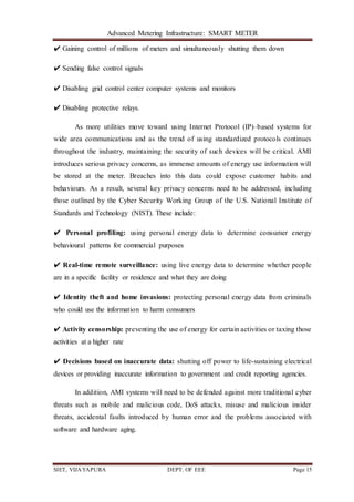 Advanced Metering Infrastructure: SMART METER
SIET, VIJAYAPURA DEPT. OF EEE Page 15
✔ Gaining control of millions of meters and simultaneously shutting them down
✔ Sending false control signals
✔ Disabling grid control center computer systems and monitors
✔ Disabling protective relays.
As more utilities move toward using Internet Protocol (IP)–based systems for
wide area communications and as the trend of using standardized protocols continues
throughout the industry, maintaining the security of such devices will be critical. AMI
introduces serious privacy concerns, as immense amounts of energy use information will
be stored at the meter. Breaches into this data could expose customer habits and
behaviours. As a result, several key privacy concerns need to be addressed, including
those outlined by the Cyber Security Working Group of the U.S. National Institute of
Standards and Technology (NIST). These include:
✔ Personal profiling: using personal energy data to determine consumer energy
behavioural patterns for commercial purposes
✔ Real-time remote surveillance: using live energy data to determine whether people
are in a specific facility or residence and what they are doing
✔ Identity theft and home invasions: protecting personal energy data from criminals
who could use the information to harm consumers
✔ Activity censorship: preventing the use of energy for certain activities or taxing those
activities at a higher rate
✔ Decisions based on inaccurate data: shutting off power to life-sustaining electrical
devices or providing inaccurate information to government and credit reporting agencies.
In addition, AMI systems will need to be defended against more traditional cyber
threats such as mobile and malicious code, DoS attacks, misuse and malicious insider
threats, accidental faults introduced by human error and the problems associated with
software and hardware aging.
 