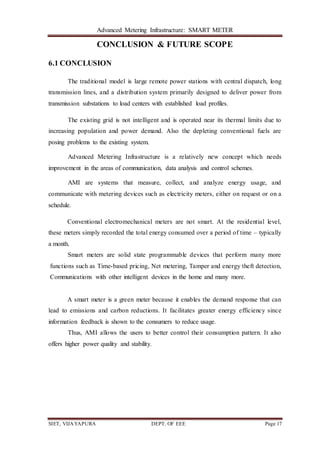 Advanced Metering Infrastructure: SMART METER
SIET, VIJAYAPURA DEPT. OF EEE Page 17
CONCLUSION & FUTURE SCOPE
6.1 CONCLUSION
The traditional model is large remote power stations with central dispatch, long
transmission lines, and a distribution system primarily designed to deliver power from
transmission substations to load centers with established load profiles.
The existing grid is not intelligent and is operated near its thermal limits due to
increasing population and power demand. Also the depleting conventional fuels are
posing problems to the existing system.
Advanced Metering Infrastructure is a relatively new concept which needs
improvement in the areas of communication, data analysis and control schemes.
AMI are systems that measure, collect, and analyze energy usage, and
communicate with metering devices such as electricity meters, either on request or on a
schedule.
Conventional electromechanical meters are not smart. At the residential level,
these meters simply recorded the total energy consumed over a period of time – typically
a month.
Smart meters are solid state programmable devices that perform many more
functions such as Time-based pricing, Net metering, Tamper and energy theft detection,
Communications with other intelligent devices in the home and many more.
A smart meter is a green meter because it enables the demand response that can
lead to emissions and carbon reductions. It facilitates greater energy efficiency since
information feedback is shown to the consumers to reduce usage.
Thus, AMI allows the users to better control their consumption pattern. It also
offers higher power quality and stability.
 