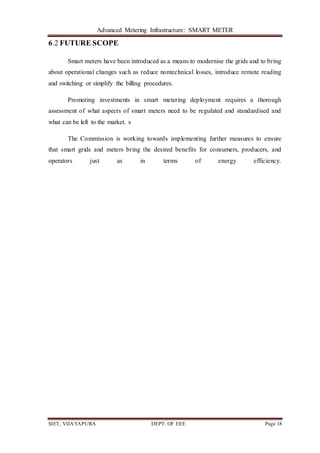 Advanced Metering Infrastructure: SMART METER
SIET, VIJAYAPURA DEPT. OF EEE Page 18
6.2 FUTURE SCOPE
Smart meters have been introduced as a means to modernise the grids and to bring
about operational changes such as reduce nontechnical losses, introduce remote reading
and switching or simplify the billing procedures.
Promoting investments in smart metering deployment requires a thorough
assessment of what aspects of smart meters need to be regulated and standardised and
what can be left to the market. s
The Commission is working towards implementing further measures to ensure
that smart grids and meters bring the desired benefits for consumers, producers, and
operators just as in terms of energy efficiency.
 