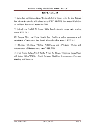 Advanced Metering Infrastructure: SMART METER
SIET, VIJAYAPURA DEPT. OF EEE Page 19
REFERENCES
[1] Yujun Bao and Xiaoyan Jiang, “Design of electric Energy Meter for long-distance
data information transfers which based upon GPRS”, ISA2009. International Workshop
on Intelligent Systems and Applications,2009
[2] Ashna.K and Sudhish N George, "GSM based automatic energy meter reading
system" IEEE 2013.
[3] Tanmoy Maity and Partha Sarathi Das, "Intelligent online measurement and
management of energy meter data through advanced wireless network" IEEE 2011
[4] B.S.Koay, S.S.Cheah, Y.H.Sng, P.H.J.Chong, and H.W.Kuek, "Design and
Implementation of bluetooth energy meter" IEEE 2003
[5] Vivek Kumar Sehgal, Nitesh Panda, Nipun Rai Handa, “Electronic Energy Meter
with instant billing”,UKSim Fourth European Modelling Symposium on Computer
Modelling and Simulation.
 