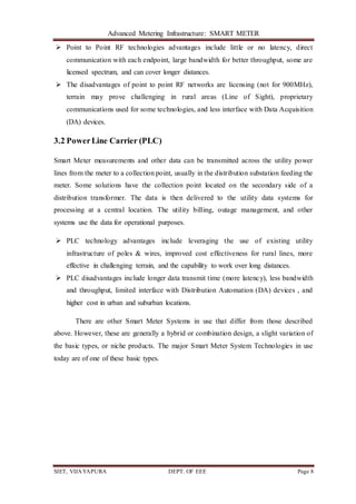 Advanced Metering Infrastructure: SMART METER
SIET, VIJAYAPURA DEPT. OF EEE Page 8
 Point to Point RF technologies advantages include little or no latency, direct
communication with each endpoint, large bandwidth for better throughput, some are
licensed spectrum, and can cover longer distances.
 The disadvantages of point to point RF networks are licensing (not for 900MHz),
terrain may prove challenging in rural areas (Line of Sight), proprietary
communications used for some technologies, and less interface with Data Acquisition
(DA) devices.
3.2 PowerLine Carrier (PLC)
Smart Meter measurements and other data can be transmitted across the utility power
lines from the meter to a collection point, usually in the distribution substation feeding the
meter. Some solutions have the collection point located on the secondary side of a
distribution transformer. The data is then delivered to the utility data systems for
processing at a central location. The utility billing, outage management, and other
systems use the data for operational purposes.
 PLC technology advantages include leveraging the use of existing utility
infrastructure of poles & wires, improved cost effectiveness for rural lines, more
effective in challenging terrain, and the capability to work over long distances.
 PLC disadvantages include longer data transmit time (more latency), less bandwidth
and throughput, limited interface with Distribution Automation (DA) devices , and
higher cost in urban and suburban locations.
There are other Smart Meter Systems in use that differ from those described
above. However, these are generally a hybrid or combination design, a slight variation of
the basic types, or niche products. The major Smart Meter System Technologies in use
today are of one of these basic types.
 