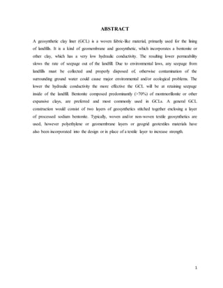 1
ABSTRACT
A geosynthetic clay liner (GCL) is a woven fabric-like material, primarily used for the lining
of landfills. It is a kind of geomembrane and geosynthetic, which incorporates a bentonite or
other clay, which has a very low hydraulic conductivity. The resulting lower permeability
slows the rate of seepage out of the landfill. Due to environmental laws, any seepage from
landfills must be collected and properly disposed of, otherwise contamination of the
surrounding ground water could cause major environmental and/or ecological problems. The
lower the hydraulic conductivity the more effective the GCL will be at retaining seepage
inside of the landfill. Bentonite composed predominantly (>70%) of montmorillonite or other
expansive clays, are preferred and most commonly used in GCLs. A general GCL
construction would consist of two layers of geosynthetics stitched together enclosing a layer
of processed sodium bentonite. Typically, woven and/or non-woven textile geosynthetics are
used, however polyethylene or geomembrane layers or geogrid geotextiles materials have
also been incorporated into the design or in place of a textile layer to increase strength.
 