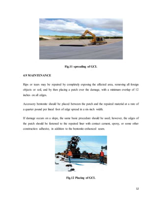 12
Fig.11 spreading of GCL
4.9 MAINTENANCE
Rips or tears may be repaired by completely exposing the affected area, removing all foreign
objects or soil, and by then placing a patch over the damage, with a minimum overlap of 12
inches on all edges.
Accessory bentonite should be placed between the patch and the repaired material at a rate of
a quarter pound per lineal foot of edge spread in a six-inch width.
If damage occurs on a slope, the same basic procedure should be used; however, the edges of
the patch should be fastened to the repaired liner with contact cement, epoxy, or some other
construction adhesive, in addition to the bentonite-enhanced seam.
Fig.12 Placing of GCL
 