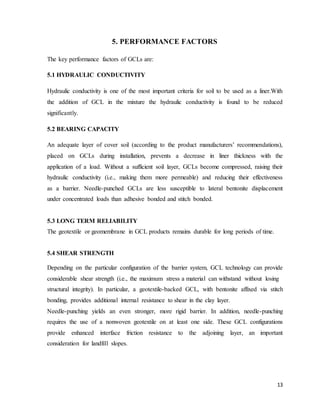 13
5. PERFORMANCE FACTORS
The key performance factors of GCLs are:
5.1 HYDRAULIC CONDUCTIVITY
Hydraulic conductivity is one of the most important criteria for soil to be used as a liner.With
the addition of GCL in the mixture the hydraulic conductivity is found to be reduced
significantly.
5.2 BEARING CAPACITY
An adequate layer of cover soil (according to the product manufacturers’ recommendations),
placed on GCLs during installation, prevents a decrease in liner thickness with the
application of a load. Without a sufficient soil layer, GCLs become compressed, raising their
hydraulic conductivity (i.e., making them more permeable) and reducing their effectiveness
as a barrier. Needle-punched GCLs are less susceptible to lateral bentonite displacement
under concentrated loads than adhesive bonded and stitch bonded.
5.3 LONG TERM RELIABILITY
The geotextile or geomembrane in GCL products remains durable for long periods of time.
5.4 SHEAR STRENGTH
Depending on the particular configuration of the barrier system, GCL technology can provide
considerable shear strength (i.e., the maximum stress a material can withstand without losing
structural integrity). In particular, a geotextile-backed GCL, with bentonite affixed via stitch
bonding, provides additional internal resistance to shear in the clay layer.
Needle-punching yields an even stronger, more rigid barrier. In addition, needle-punching
requires the use of a nonwoven geotextile on at least one side. These GCL configurations
provide enhanced interface friction resistance to the adjoining layer, an important
consideration for landfill slopes.
 