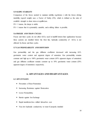14
5.5 SLOPE STABILITY
Comparison of the forces needed to maintain stability (eg.friction ) with the forces driving
instability (eg:soil weight) uses a Factor of Safety (FS), which is defined as the ratio of
available strength to shear stress at equilibrium.
FS > 1 means, the slaope is stable.
FS < 1 means that it is potentially unstable, and a sliding failure is possible.
5.6 FREEZE AND THAW CYCLES
Freeze and thaw cycles do not affect GCLs used in landfill bottom liner applications because
these systems are installed below the frost line. hydraulic conductivity of GCLs is not
affected by freeze and thaw cycles.
5.7 GAS PERMEABILITY AND DIFFUSION
Gas permeability and the gas diffusion coefficient decreased with increasing GCL
gravimetric water content and apparent degree of saturation. Gas permeability remains
constant and high up to 100% gravimetric water content (45% apparent degree of saturation)
and gas diffusion coefficient remains constant up to 50% gravimetric water content (20%
apparent degree of saturation) respectively.
6. ADVANTAGES AND DISADVANTAGES
6.1 ADVANTAGES
 Prevention of Root Penetration
 Increasing Resistance against Desiccation
 Lower Permeability
 Barrier against Ion Exchange
 Rapid installation/less skilled labour/low cost
 Very low hydraulic conductivity to water if properly installed
 