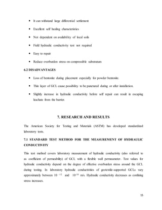 15
 It can withstand large differential settlement
 Excellent self healing characteristics
 Not dependent on availability of local soils
 Field hydraulic conductivity test not required
 Easy to repair
 Reduce overburden stress on compressible substratum
6.2 DISADVANTAGES
 Loss of bentonite during placement especially for powder bentonite.
 Thin layer of GCL cause possibility to be punctured during or after installation.
 Slightly increase in hydraulic conductivity before self repair can result in escaping
leachate from the barrier.
7. RESEARCH AND RESULTS
The American Society for Testing and Materials (ASTM) has developed standardized
laboratory tests.
7.1 STANDARD TEST METHOD FOR THE MEASUREMENT OF HYDRAULIC
CONDUCTIVITY
This test method covers laboratory measurement of hydraulic conductivity (also referred to
as coefficient of permeability) of GCL with a flexible wall permeameter. Test values for
hydraulic conductivity depend on the degree of effective overburden stress around the GCL
during testing. In laboratory hydraulic conductivities of geotextile-supported GCLs vary
approximately between 10 -12 and 10-10 m/s. Hydraulic conductivity decreases as confining
stress increases.
 