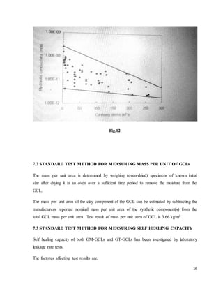 16
Fig.12
7.2 STANDARD TEST METHOD FOR MEASURING MASS PER UNIT OF GCLs
The mass per unit area is determined by weighing (oven-dried) specimens of known initial
size after drying it in an oven over a sufficient time period to remove the moisture from the
GCL.
The mass per unit area of the clay component of the GCL can be estimated by subtracting the
manufacturers reported nominal mass per unit area of the synthetic component(s) from the
total GCL mass per unit area. Test result of mass per unit area of GCL is 3.66 kg/m2 .
7.3 STANDARD TEST METHOD FOR MEASURING SELF HEALING CAPACITY
Self healing capacity of both GM-GCLs and GT-GCLs has been investigated by laboratory
leakage rate tests.
The factores affecting test results are,
 