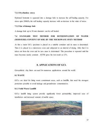 17
7.3.1 Overburden stress
Hydrated bentonite is squeezed into a damage hole to increase the self healing capacity. For
stress upto 200kPa, the self healing capacity increase with an increase in the value of stress.
7.3.2 Size of damage hole
A damage hole up to 30 mm diameter can be self healed.
7.4 STANDARD TEST METHOD FOR DETERMINATION OF WATER
(MOISTURE) CONTENT OF SOIL BY THE MICROWAVE OVEN METHOD
At first a moist GCL specimen is placed in a suitable container and its mass is determined.
Then it is placed in a microwave oven and subjected to an interval of drying. After that it is
taken out from the oven and its new mass is determined. This procedure is repeated until the
mass becomes nearly constant. ASTM gives the test result as 12%.
8. APPLICATIONS OF GCL
Geosynthetic clay liners are used for numerous applications around the world.
8.1 WASTE
GCLs are ideal for lining waste containment areas, such as landfills, that need the strongest
protection possible to avoid leakage and groundwater contamination.
8.1.1 Solid Waste Landfill
GCLs landfill lining system provide significantly lower permeability, improved ease of
installation and increased amount of usable space
 