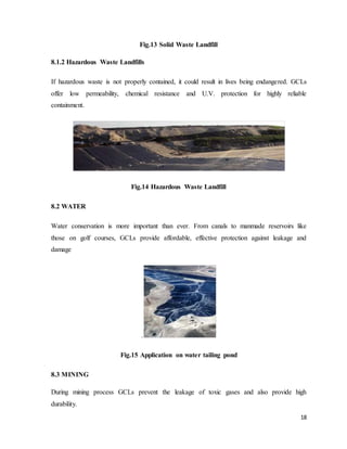 18
Fig.13 Solid Waste Landfill
8.1.2 Hazardous Waste Landfills
If hazardous waste is not properly contained, it could result in lives being endangered. GCLs
offer low permeability, chemical resistance and U.V. protection for highly reliable
containment.
Fig.14 Hazardous Waste Landfill
8.2 WATER
Water conservation is more important than ever. From canals to manmade reservoirs like
those on golf courses, GCLs provide affordable, effective protection against leakage and
damage
.
Fig.15 Application on water tailing pond
8.3 MINING
During mining process GCLs prevent the leakage of toxic gases and also provide high
durability.
 