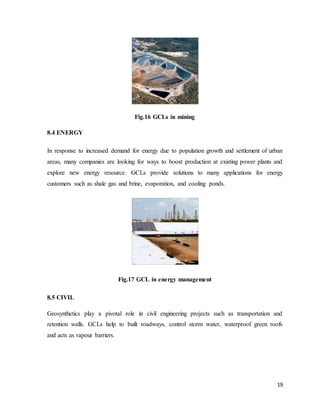 19
Fig.16 GCLs in mining
8.4 ENERGY
In response to increased demand for energy due to population growth and settlement of urban
areas, many companies are looking for ways to boost production at existing power plants and
explore new energy resource. GCLs provide solutions to many applications for energy
customers such as shale gas and brine, evaporation, and cooling ponds.
Fig.17 GCL in energy management
8.5 CIVIL
Geosynthetics play a pivotal role in civil engineering projects such as transportation and
retention walls. GCLs help to built roadways, control storm water, waterproof green roofs
and acts as vapour barriers.
 