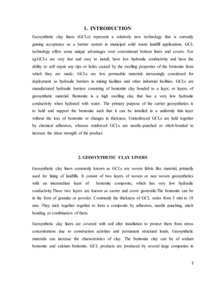 2
1. INTRODUCTION
Geosynthetic clay liners (GCLs) represent a relatively new technology that is currently
gaining acceptance as a barrier system in municipal solid waste landfill applications. GCL
technology offers some unique advantages over conventional bottom liners and covers. For
eg.GCLs are very fast and easy to install, have low hydraulic conductivity and have the
ability to self repair any rips or holes caused by the swelling properties of the bentonite from
which they are made. GCLs are low permeable materials increasingly considered for
deployment as hydraulic barriers in mining facilities and other industrial facilities. GCLs are
manufactured hydraulic barriers consisting of bentonite clay bonded to a layer, or layers, of
geosynthetic material. Bentonite is a high swelling clay that has a very low hydraulic
conductivity when hydrated with water. The primary purpose of the carrier geosynthetics is
to hold and support the bentonite such that it can be installed in a uniformly thin layer
without the loss of bentonite or changes in thickness. Unrienforced GCLs are held together
by chemical adhesives, whereas reinforced GCLs are needle-punched or stitch-bonded to
increase the shear strength of the product.
2. GEOSYNTHETIC CLAY LINERS
Geosynthetic clay liners commonly known as GCLs are woven fabric like material, primarily
used for lining of landfills. It consist of two layers of woven or non woven geosynthetics
with an intermediate layer of bentonite composite, which has very low hydraulic
conductivity.These two layers are known as carrier and cover geotextile.The bentonite can be
in the form of granular or powder. Commonly the thickness of GCL varies from 5 mm to 10
mm. They stick together together to form a composite by adhesives, needle punching, stitch
bonding or combination of them.
Geosynthetic clay liners are covered with soil after installation to protect them from stress
concentrations due to construction activities and permanent structural loads. Geosynthetic
materials can increase the characteristics of clay. The bentonite clay can be of sodium
bentonite and calcium bentonite. GCL products are produced by several large companies in
 