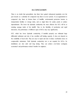 22
10. CONCLUSION
There is no doubt that geosynthetic clay liners have gained widespread popularity over the
past decade as a substitute for compacted clay liners in cover systems. As an augmentation to
compacted clay liners in bottom liners of landfills, environmental protection barriers in
transportation facilities or storage tanks, and as single liners for canals, ponds or surface
impoundments. The lower the hydraulic conductivity the more effective the GCL will be at
retaining seepage inside of the landfill. Due to the flexibility of production and rapid
innovation, the performance of different types of GCLs may vary significantly.
GCL which has lower hydraulic conductivity, if installed properly can withstand large
differential settlement and also it has excellent self healing capacity. It does not depend on
the availability of local soils. They are easy to repair and also it reduce overburden stress on
compressible substratum. Field hydraulic conductivity test is not required for GCLs. Its
installations are also safer and long lasting. They can achieve ever-better ecological,
economical and performance-related benefits for engineers.
 