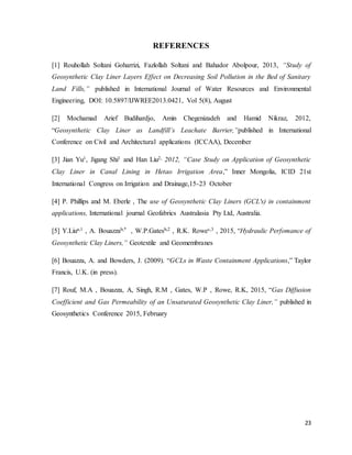 23
REFERENCES
[1] Rouhollah Soltani Goharrizi, Fazlollah Soltani and Bahador Abolpour, 2013, “Study of
Geosynthetic Clay Liner Layers Effect on Decreasing Soil Pollution in the Bed of Sanitary
Land Fills,” published in International Journal of Water Resources and Environmental
Engineering, DOI: 10.5897/IJWREE2013.0421, Vol 5(8), August
[2] Mochamad Arief Budihardjo, Amin Chegenizadeh and Hamid Nikraz, 2012,
“Geosynthetic Clay Liner as Landfill’s Leachate Barrier,”published in International
Conference on Civil and Architectural applications (ICCAA), December
[3] Jian Yu1, Jigang Shi1 and Han Liu2, 2012, “Case Study on Application of Geosynthetic
Clay Liner in Canal Lining in Hetao Irrigation Area,” Inner Mongolia, ICID 21st
International Congress on Irrigation and Drainage,15-23 October
[4] P. Phillips and M. Eberle , The use of Geosynthetic Clay Liners (GCL's) in containment
applications, International journal Geofabrics Australasia Pty Ltd, Australia.
[5] Y.Liua,1 , A. Bouazzab,* , W.P.Gatesb,2 , R.K. Rowec,3 , 2015, “Hydraulic Perfomance of
Geosynthetic Clay Liners,” Geotextile and Geomembranes
[6] Bouazza, A. and Bowders, J. (2009). “GCLs in Waste Containment Applications,” Taylor
Francis, U.K. (in press).
[7] Rouf, M.A , Bouazza, A, Singh, R.M , Gates, W.P , Rowe, R.K, 2015, “Gas Diffusion
Coefficient and Gas Permeability of an Unsaturated Geosynthetic Clay Liner,” published in
Geosynthetics Conference 2015, February
 