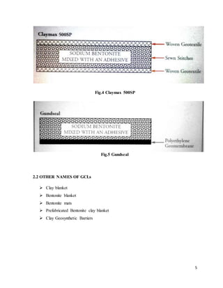 5
Fig.4 Claymax 500SP
Fig.5 Gundseal
2.2 OTHER NAMES OF GCLs
 Clay blanket
 Bentonite blanket
 Bentonite mats
 Prefabricated Bentonite clay blanket
 Clay Geosynthetic Barriers
 