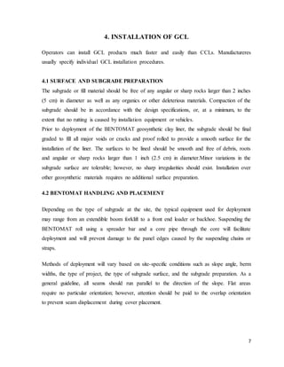 7
4. INSTALLATION OF GCL
Operators can install GCL products much faster and easily than CCLs. Manufactureres
usually specify individual GCL installation procedures.
4.1 SURFACE AND SUBGRADE PREPARATION
The subgrade or fill material should be free of any angular or sharp rocks larger than 2 inches
(5 cm) in diameter as well as any organics or other deleterious materials. Compaction of the
subgrade should be in accordance with the design specifications, or, at a minimum, to the
extent that no rutting is caused by installation equipment or vehicles.
Prior to deployment of the BENTOMAT geosynthetic clay liner, the subgrade should be final
graded to fill all major voids or cracks and proof rolled to provide a smooth surface for the
installation of the liner. The surfaces to be lined should be smooth and free of debris, roots
and angular or sharp rocks larger than 1 inch (2.5 cm) in diameter.Minor variations in the
subgrade surface are tolerable; however, no sharp irregularities should exist. Installation over
other geosynthetic materials requires no additional surface preparation.
4.2 BENTOMAT HANDLING AND PLACEMENT
Depending on the type of subgrade at the site, the typical equipment used for deployment
may range from an extendible boom forklift to a front end loader or backhoe. Suspending the
BENTOMAT roll using a spreader bar and a core pipe through the core will facilitate
deployment and will prevent damage to the panel edges caused by the suspending chains or
straps.
Methods of deployment will vary based on site-specific conditions such as slope angle, berm
widths, the type of project, the type of subgrade surface, and the subgrade preparation. As a
general guideline, all seams should run parallel to the direction of the slope. Flat areas
require no particular orientation; however, attention should be paid to the overlap orientation
to prevent seam displacement during cover placement.
 