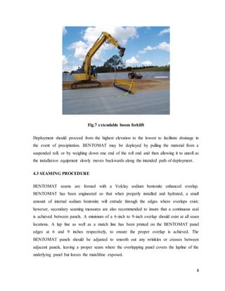 8
Fig.7 extendable boom forklift
Deployment should proceed from the highest elevation to the lowest to facilitate drainage in
the event of precipitation. BENTOMAT may be deployed by pulling the material from a
suspended roll, or by weighing down one end of the roll end and then allowing it to unroll as
the installation equipment slowly moves backwards along the intended path of deployment.
4.3 SEAMING PROCEDURE
BENTOMAT seams are formed with a Volclay sodium bentonite enhanced overlap.
BENTOMAT has been engineered so that when properly installed and hydrated, a small
amount of internal sodium bentonite will extrude through the edges where overlaps exist;
however, secondary seaming measures are also recommended to insure that a continuous seal
is achieved between panels. A minimum of a 6-inch to 9-inch overlap should exist at all seam
locations. A lap line as well as a match line has been printed on the BENTOMAT panel
edges at 6 and 9 inches respectively, to ensure the proper overlap is achieved. The
BENTOMAT panels should be adjusted to smooth out any wrinkles or creases between
adjacent panels, leaving a proper seam where the overlapping panel covers the lapline of the
underlying panel but leaves the matchline exposed.
 