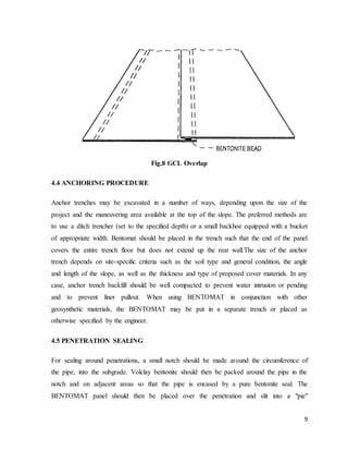 9
Fig.8 GCL Overlap
4.4 ANCHORING PROCEDURE
Anchor trenches may be excavated in a number of ways, depending upon the size of the
project and the maneuvering area available at the top of the slope. The preferred methods are
to use a ditch trencher (set to the specified depth) or a small backhoe equipped with a bucket
of appropriate width. Bentomat should be placed in the trench such that the end of the panel
covers the entire trench floor but does not extend up the rear wall.The size of the anchor
trench depends on site-specific criteria such as the soil type and general condition, the angle
and length of the slope, as well as the thickness and type of proposed cover materials. In any
case, anchor trench backfill should be well compacted to prevent water intrusion or pending
and to prevent liner pullout. When using BENTOMAT in conjunction with other
geosynthetic materials, the BENTOMAT may be put in a separate trench or placed as
otherwise specified by the engineer.
4.5 PENETRATION SEALING
For sealing around penetrations, a small notch should be made around the circumference of
the pipe, into the subgrade. Volclay bentonite should then be packed around the pipe in the
notch and on adjacent areas so that the pipe is encased by a pure bentonite seal. The
BENTOMAT panel should then be placed over the penetration and slit into a "pie"
 