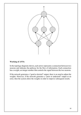 10
Working of ANNs
In the topology diagrams shown, each arrow represents a connection between two
neurons and indicates the pathway for the flow of information. Each connection
has a weight, an integer number that controls the signal between the two neurons.
If the network generates a “good or desired” output, there is no need to adjust the
weights. However, if the network generates a “poor or undesired” output or an
error, then the system alters the weights in order to improve subsequent results.
 