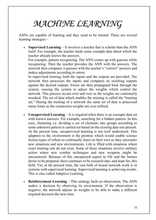 11
ANNs are capable of learning and they need to be trained. There are several
learning strategies −
 Supervised Learning − It involves a teacher that is scholar than the ANN
itself. For example, the teacher feeds some example data about which the
teacher already knows the answers.
For example, pattern recognizing. The ANN comes up with guesses while
recognizing. Then the teacher provides the ANN with the answers. The
network then compares it guesses with the teacher’s “correct” answers and
makes adjustments according to errors.
In supervised training, both the inputs and the outputs are provided. The
network then processes the inputs and compares its resulting outputs
against the desired outputs. Errors are then propagated back through the
system, causing the system to adjust the weights which control the
network. This process occurs over and over as the weights are continually
tweaked. The set of data which enables the training is called the "training
set." During the training of a network the same set of data is processed
many times as the connection weights are ever refined.
 Unsupervised Learning − It is required when there is no example data set
with known answers. For example, searching for a hidden pattern. In this
case, clustering i.e. dividing a set of elements into groups according to
some unknown pattern is carried out based on the existing data sets present.
At the present time, unsupervised learning is not well understood. This
adaption to the environment is the promise which would enable science
fiction types of robots to continually learn on their own as they encounter
new situations and new environments. Life is filled with situations where
exact training sets do not exist. Some of these situations involve military
action where new combat techniques and new weapons might be
encountered. Because of this unexpected aspect to life and the human
desire to be prepared, there continues to be research into, and hope for, this
field. Yet, at the present time, the vast bulk of neural network work is in
systems with supervised learning. Supervised learning is achieving results.
This is also called Adaptive Learning.
 Reinforcement Learning – This strategy built on observation. The ANN
makes a decision by observing its environment. If the observation is
negative, the network adjusts its weights to be able to make a different
required decision the next time.
MACHINE LEARNING
 