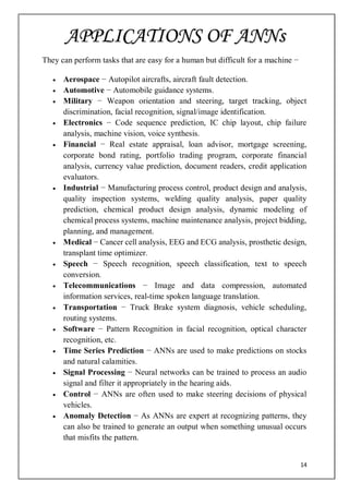 14
They can perform tasks that are easy for a human but difficult for a machine −
 Aerospace − Autopilot aircrafts, aircraft fault detection.
 Automotive − Automobile guidance systems.
 Military − Weapon orientation and steering, target tracking, object
discrimination, facial recognition, signal/image identification.
 Electronics − Code sequence prediction, IC chip layout, chip failure
analysis, machine vision, voice synthesis.
 Financial − Real estate appraisal, loan advisor, mortgage screening,
corporate bond rating, portfolio trading program, corporate financial
analysis, currency value prediction, document readers, credit application
evaluators.
 Industrial − Manufacturing process control, product design and analysis,
quality inspection systems, welding quality analysis, paper quality
prediction, chemical product design analysis, dynamic modeling of
chemical process systems, machine maintenance analysis, project bidding,
planning, and management.
 Medical − Cancer cell analysis, EEG and ECG analysis, prosthetic design,
transplant time optimizer.
 Speech − Speech recognition, speech classification, text to speech
conversion.
 Telecommunications − Image and data compression, automated
information services, real-time spoken language translation.
 Transportation − Truck Brake system diagnosis, vehicle scheduling,
routing systems.
 Software − Pattern Recognition in facial recognition, optical character
recognition, etc.
 Time Series Prediction − ANNs are used to make predictions on stocks
and natural calamities.
 Signal Processing − Neural networks can be trained to process an audio
signal and filter it appropriately in the hearing aids.
 Control − ANNs are often used to make steering decisions of physical
vehicles.
 Anomaly Detection − As ANNs are expert at recognizing patterns, they
can also be trained to generate an output when something unusual occurs
that misfits the pattern.
APPLICATIONS OF ANNs
 