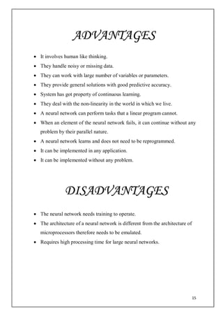 15
 It involves human like thinking.
 They handle noisy or missing data.
 They can work with large number of variables or parameters.
 They provide general solutions with good predictive accuracy.
 System has got property of continuous learning.
 They deal with the non-linearity in the world in which we live.
 A neural network can perform tasks that a linear program cannot.
 When an element of the neural network fails, it can continue without any
problem by their parallel nature.
 A neural network learns and does not need to be reprogrammed.
 It can be implemented in any application.
 It can be implemented without any problem.
 The neural network needs training to operate.
 The architecture of a neural network is different from the architecture of
microprocessors therefore needs to be emulated.
 Requires high processing time for large neural networks.
ADVANTAGES
DISADVANTAGES
 