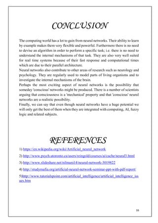 16
The computing world has a lot to gain from neural networks. Their ability to learn
by example makes them very flexible and powerful. Furthermore there is no need
to devise an algorithm in order to perform a specific task; i.e. there is no need to
understand the internal mechanisms of that task. They are also very well suited
for real time systems because of their fast response and computational times
which are due to their parallel architecture.
Neural networks also contribute to other areas of research such as neurology and
psychology. They are regularly used to model parts of living organisms and to
investigate the internal mechanisms of the brain.
Perhaps the most exciting aspect of neural networks is the possibility that
someday 'conscious' networks might be produced. There is a number of scientists
arguing that consciousness is a 'mechanical' property and that 'conscious' neural
networks are a realistic possibility.
Finally, we can say that even though neural networks have a huge potential we
will only get the best of them when they are integrated with computing, AI, fuzzy
logic and related subjects.
1) https://en.wikipedia.org/wiki/Artificial_neural_network
2) http://www.psych.utoronto.ca/users/reingold/courses/ai/cache/neural3.html
3) http://www.slideshare.net/nilmani14/neural-network-3019822
4) http://studymafia.org/artificial-neural-network-seminar-ppt-with-pdf-report/
5)http://www.tutorialspoint.com/artificial_intelligence/artificial_intelligence_iss
ues.htm
CONCLUSION
REFERENCES
 