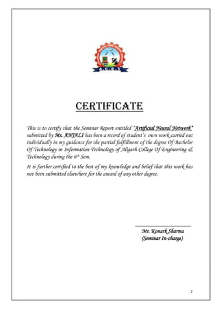 2
CERTIFICATE
This is to certify that the Seminar Report entitled “Artificial Neural Network”
submitted by Ms. ANJALI has been a record of student’s own work carried out
individually in my guidance for the partial fulfillment of the degree Of Bachelor
Of Technology in Information Technology of Aligarh College Of Engineering &
Technology during the 6th Sem.
It is further certified to the best of my knowledge and belief that this work has
not been submitted elsewhere for the award of any other degree.
___________________
Mr. Konark Sharma
(Seminar In-charge)
 