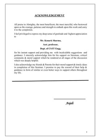 3
ACKNOWLEDGEMENT
All praise to Almighty, the most beneficent, the most merciful, who bestowed
upon us the courage, patience and strength to embark upon this work and carry
it to the completion.
I feel privileged to express my deep sense of gratitude and highest appreciation
to
Mr. Konark Sharma,
Asst. professor,
Dept. of CS/IT Engg.
for his instant support and providing me with incalculable suggestions and
guidance. I sincerely acknowledge him for his support on literature, critical
comments & moral support which he rendered at all stages of the discussion
which was deeply helpful.
I also acknowledge my friends & Parents for their moral support & timely ideas
in completion of this Seminar. I promise to pay the reward of their help &
guidance in form of similar or even better ways to support others throughout
my life.
___________________
Anjali
 