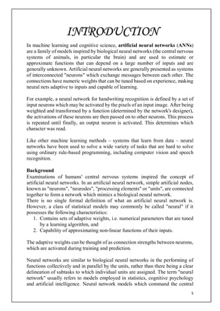 5
In machine learning and cognitive science, artificial neural networks (ANNs)
are a family of models inspired by biological neural networks (the central nervous
systems of animals, in particular the brain) and are used to estimate or
approximate functions that can depend on a large number of inputs and are
generally unknown. Artificial neural networks are generally presented as systems
of interconnected "neurons" which exchange messages between each other. The
connections have numeric weights that can be tuned based on experience, making
neural nets adaptive to inputs and capable of learning.
For example, a neural network for handwriting recognition is defined by a set of
input neurons which may be activated by the pixels of an input image. After being
weighted and transformed by a function (determined by the network's designer),
the activations of these neurons are then passed on to other neurons. This process
is repeated until finally, an output neuron is activated. This determines which
character was read.
Like other machine learning methods – systems that learn from data – neural
networks have been used to solve a wide variety of tasks that are hard to solve
using ordinary rule-based programming, including computer vision and speech
recognition.
Background
Examinations of humans' central nervous systems inspired the concept of
artificial neural networks. In an artificial neural network, simple artificial nodes,
known as "neurons", "neurodes", "processing elements" or "units", are connected
together to form a network which mimics a biological neural network.
There is no single formal definition of what an artificial neural network is.
However, a class of statistical models may commonly be called "neural" if it
possesses the following characteristics:
1. Contains sets of adaptive weights, i.e. numerical parameters that are tuned
by a learning algorithm, and
2. Capability of approximating non-linear functions of their inputs.
The adaptive weights can be thought of as connection strengths between neurons,
which are activated during training and prediction.
Neural networks are similar to biological neural networks in the performing of
functions collectively and in parallel by the units, rather than there being a clear
delineation of subtasks to which individual units are assigned. The term "neural
network" usually refers to models employed in statistics, cognitive psychology
and artificial intelligence. Neural network models which command the central
INTRODUCTION
 