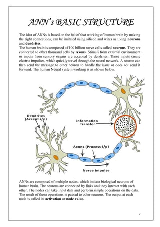 7
The idea of ANNs is based on the belief that working of human brain by making
the right connections, can be imitated using silicon and wires as living neurons
and dendrites.
The human brain is composed of 100 billion nerve cells called neurons. They are
connected to other thousand cells by Axons. Stimuli from external environment
or inputs from sensory organs are accepted by dendrites. These inputs create
electric impulses, which quickly travel through the neural network. A neuron can
then send the message to other neuron to handle the issue or does not send it
forward. The human Neural system working is as shown below:
ANNs are composed of multiple nodes, which imitate biological neurons of
human brain. The neurons are connected by links and they interact with each
other. The nodes can take input data and perform simple operations on the data.
The result of these operations is passed to other neurons. The output at each
node is called its activation or node value.
ANN’s BASIC STRUCTURE
 