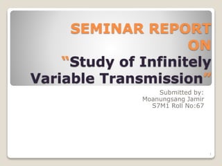 SEMINAR REPORT
ON
“Study of Infinitely
Variable Transmission”
Submitted by:
Moanungsang Jamir
S7M1 Roll No:67
1
 
