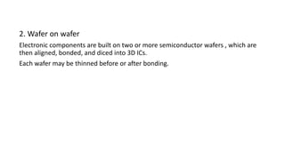 2. Wafer on wafer
Electronic components are built on two or more semiconductor wafers , which are
then aligned, bonded, and diced into 3D ICs.
Each wafer may be thinned before or after bonding.
 