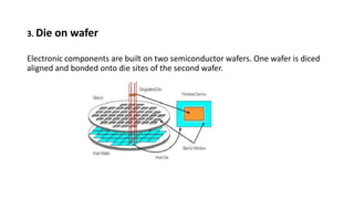 3. Die on wafer
Electronic components are built on two semiconductor wafers. One wafer is diced
aligned and bonded onto die sites of the second wafer.
 