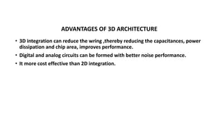 ADVANTAGES OF 3D ARCHITECTURE
• 3D integration can reduce the wring ,thereby reducing the capacitances, power
dissipation and chip area, improves performance.
• Digital and analog circuits can be formed with better noise performance.
• It more cost effective than 2D integration.
 