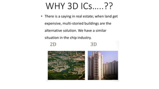 • There is a saying in real estate; when land get
expensive, multi-storied buildings are the
alternative solution. We have a similar
situation in the chip industry.
WHY 3D ICs…..??
 