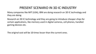 PRESENT SCENARIO IN 3D IC INDUSTRY
Many companies like MIT (USA), IBM are doing research on 3D IC technology and
they are doing
Research on 3D IC technology and they are going to introduce cheaper chips for
certain applications, like memory used in digital cameras, cell phones, handled
gaming devices etc.
The original cost will be 10 times lesser than the current ones.
 
