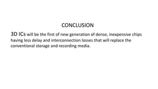 CONCLUSION
3D ICs will be the first of new generation of dense, inexpensive chips
having less delay and interconnection losses that will replace the
conventional storage and recording media.
 