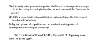 Additionally heterogeneous integration of different technologies in one single
chip is becoming increasingly desirable, for which planar (2-D) ICs may not be
suitable.
3-D ICs are an attractive chip architecture that can alleviate the interconnect
related problems such as
Delay and power dissipation and can also facilitate integration of
heterogeneous technologies in one chip.
With the Introduction of 3-D ICs, the world of chips may never
look the same again.
 