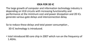 IDEA FOR 3D IC
The large growth of computer and information technology industry is
depending on VLSI circuits with increasing functionality and
performance at the minimum cost and power dissipation and 2D ICs
generate various gate delays and interconnection delay.
So to reduce these delays and total power consumption ,
3D IC technology is introduced.
• Intel introduced 80 core chip in 2007 which run on the frequency of
1.4GHz.
 