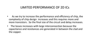 LIMITED PERFORMANCE OF 2D ICs
• As we try to increase the performance and efficiency of chip, the
complexity of chip design increases and this requires more and
more transistors . So the final size of the circuit and delay increases.
• The losses increases with large interconnection because the
capacitance and resistances are generated in between the clad and
the copper.
 