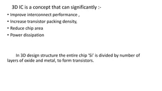 3D IC is a concept that can significantly :-
• Improve interconnect performance ,
• Increase transistor packing density,
• Reduce chip area
• Power dissipation
In 3D design structure the entire chip ‘Si’ is divided by number of
layers of oxide and metal, to form transistors.
 