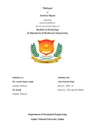 “Rail gun”
A
Seminar Report
Submitted
In partial fulfillment
For the award of the degree of
Bachelor of Technology
In Department of Mechanical Engineering
Submitted to: Submitted By:
Mr. Arvind Kumar Singh Alok Prakash Singh
Assistant Professor Roll No. - 8ME - 18
Mr. Ramji Enroll No. - JNU-jpr-2013/00906
Assistant Professor
Department of Mechanical Engineering
Jaipur National University, Jaipur
 