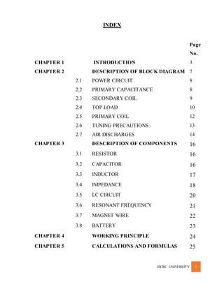 JECRC UNIVERSITY 1
INDEX
Page
No.
CHAPTER 1 INTRODUCTION 3
CHAPTER 2 DESCRIPTION OF BLOCK DIAGRAM 7
2.1 POWER CIRCUIT 8
2.2 PRIMARY CAPACITANCE 8
2.3 SECONDARY COIL 9
2.4 TOP LOAD 10
2.5 PRIMARY COIL 12
2.6 TUNING PRECAUTIONS 13
2.7 AIR DISCHARGES 14
CHAPTER 3 DESCRIPTION OF COMPONENTS 16
3.1 RESISTOR 16
3.2 CAPACITOR 16
3.3 INDUCTOR 17
3.4 IMPEDANCE 18
3.5 LC CIRCUIT 20
3.6 RESONANT FREQUENCY 21
3.7 MAGNET WIRE 22
3.8 BATTERY 23
CHAPTER 4 WORKING PRINCIPLE 24
CHAPTER 5 CALCULATIONS AND FORMULAS 25
 