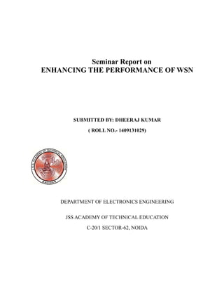 Seminar Report on
ENHANCING THE PERFORMANCE OF WSN
SUBMITTED BY: DHEERAJ KUMAR
( ROLL NO.- 1409131029)
DEPARTMENT OF ELECTRONICS ENGINEERING
JSS ACADEMY OF TECHNICAL EDUCATION
C-20/1 SECTOR-62, NOIDA
 