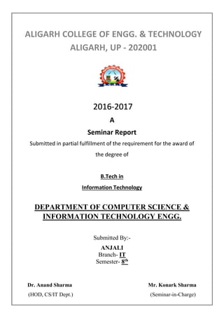 A
Seminar Report
Submitted in partial fulfillment of the requirement for the award of
the degree of
B.Tech in
Information Technology
DEPARTMENT OF COMPUTER SCIENCE &
INFORMATION TECHNOLOGY ENGG.
Submitted By:-
ANJALI
Branch- IT
Semester- 8th
Dr. Anand Sharma Mr. Konark Sharma
(HOD, CS/IT Dept.) (Seminar-in-Charge)
2016-2017
 