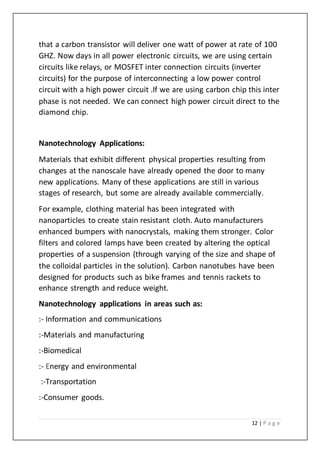 12 | P a g e
that a carbon transistor will deliver one watt of power at rate of 100
GHZ. Now days in all power electronic circuits, we are using certain
circuits like relays, or MOSFET inter connection circuits (inverter
circuits) for the purpose of interconnecting a low power control
circuit with a high power circuit .If we are using carbon chip this inter
phase is not needed. We can connect high power circuit direct to the
diamond chip.
Nanotechnology Applications:
Materials that exhibit different physical properties resulting from
changes at the nanoscale have already opened the door to many
new applications. Many of these applications are still in various
stages of research, but some are already available commercially.
For example, clothing material has been integrated with
nanoparticles to create stain resistant cloth. Auto manufacturers
enhanced bumpers with nanocrystals, making them stronger. Color
filters and colored lamps have been created by altering the optical
properties of a suspension (through varying of the size and shape of
the colloidal particles in the solution). Carbon nanotubes have been
designed for products such as bike frames and tennis rackets to
enhance strength and reduce weight.
Nanotechnology applications in areas such as:
:- Information and communications
:-Materials and manufacturing
:-Biomedical
:- Energy and environmental
:-Transportation
:-Consumer goods.
 