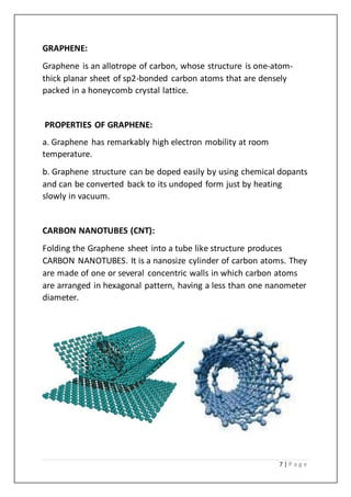 7 | P a g e
GRAPHENE:
Graphene is an allotrope of carbon, whose structure is one-atom-
thick planar sheet of sp2-bonded carbon atoms that are densely
packed in a honeycomb crystal lattice.
PROPERTIES OF GRAPHENE:
a. Graphene has remarkably high electron mobility at room
temperature.
b. Graphene structure can be doped easily by using chemical dopants
and can be converted back to its undoped form just by heating
slowly in vacuum.
CARBON NANOTUBES (CNT):
Folding the Graphene sheet into a tube like structure produces
CARBON NANOTUBES. It is a nanosize cylinder of carbon atoms. They
are made of one or several concentric walls in which carbon atoms
are arranged in hexagonal pattern, having a less than one nanometer
diameter.
 